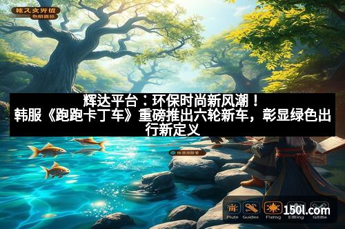 辉达平台:环保时尚新风潮!韩服《跑跑卡丁车》重磅推出六轮新车,彰显绿色出行新定义